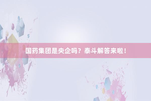 国药集团是央企吗？泰斗解答来啦！