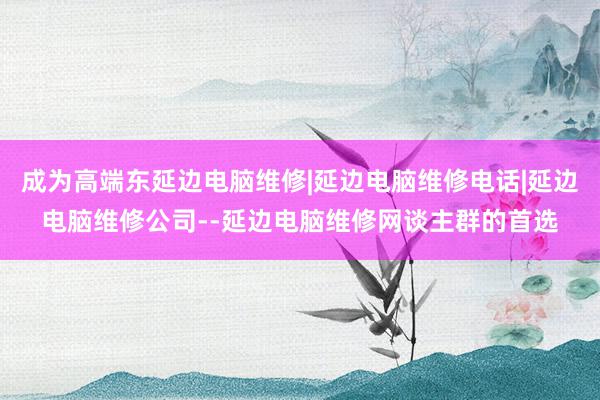 成为高端东延边电脑维修|延边电脑维修电话|延边电脑维修公司--延边电脑维修网谈主群的首选