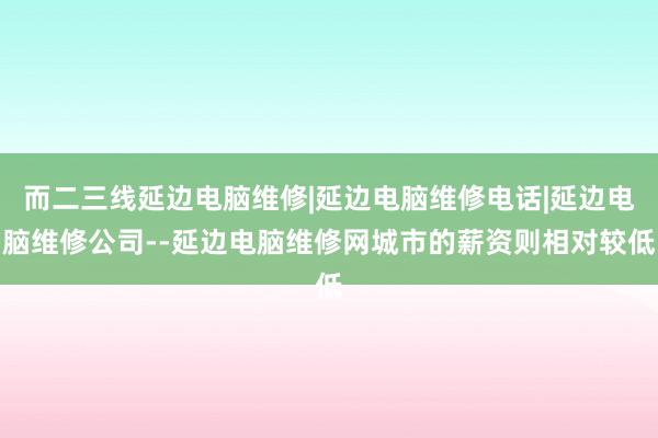 而二三线延边电脑维修|延边电脑维修电话|延边电脑维修公司--延边电脑维修网城市的薪资则相对较低